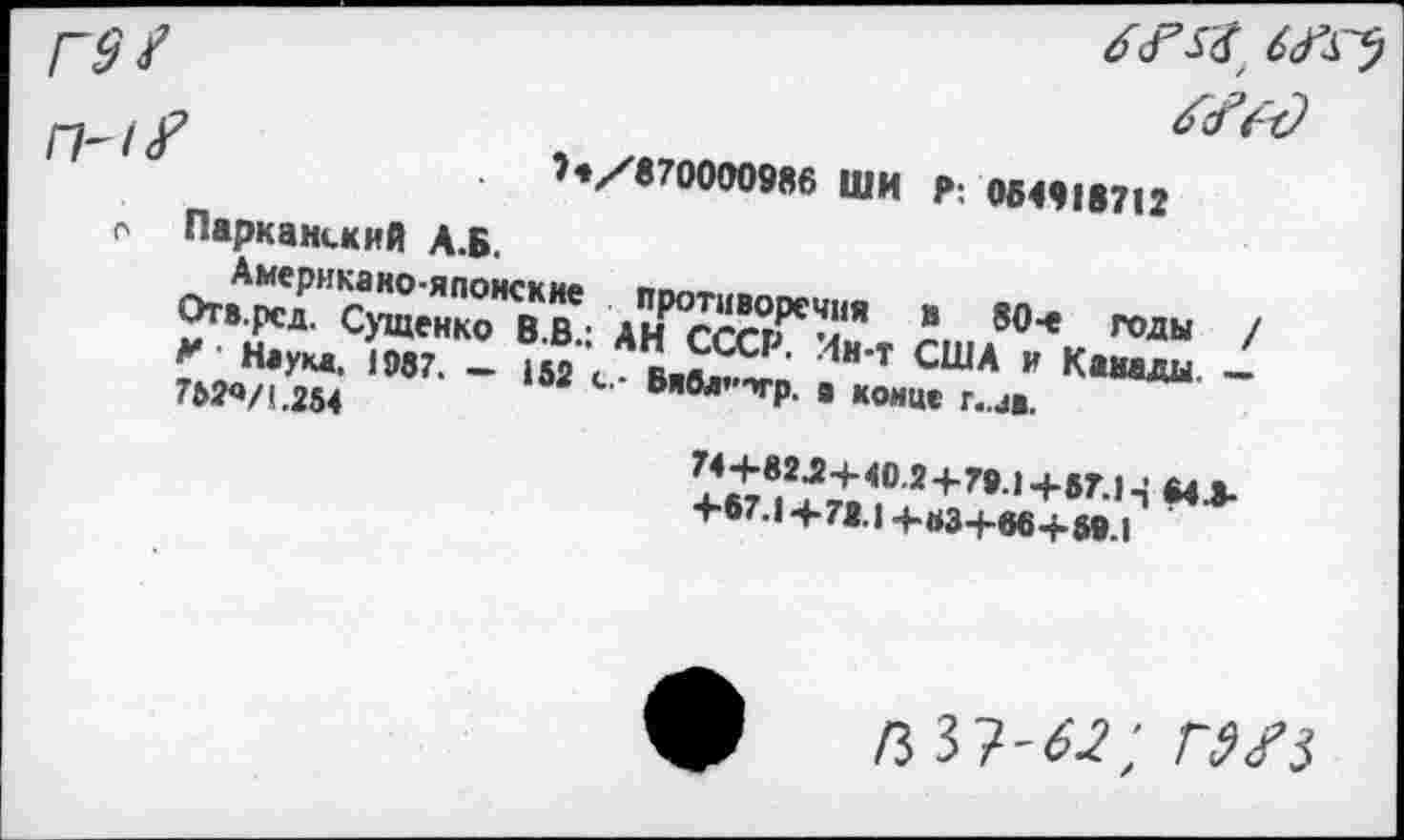 ﻿Г9t
П-1<?	?e/8700009«6 ШИ P 064'18712
о Парканский А.Б.
Американо-японские противоречия в 80-е годы / Отв.рсд. Сущенко В.В.; АН СССР. Ин-т США и Канаш. — М ' Наука. 1987. — 152 с.- Бябл’*'Ч,р. э конце г..ав.
7Ь2<»/(.254
74+82.2+40.2+79.1+57.1643-+87.1 +71.1 +B3+66+ 59.I
